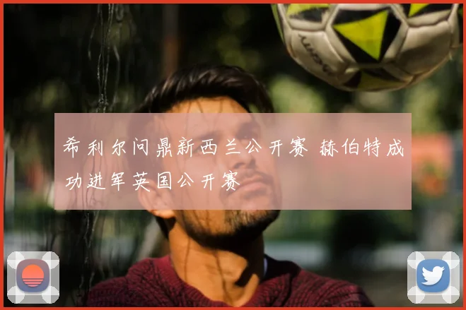 希利尔问鼎新西兰公开赛 赫伯特成功进军英国公开赛
