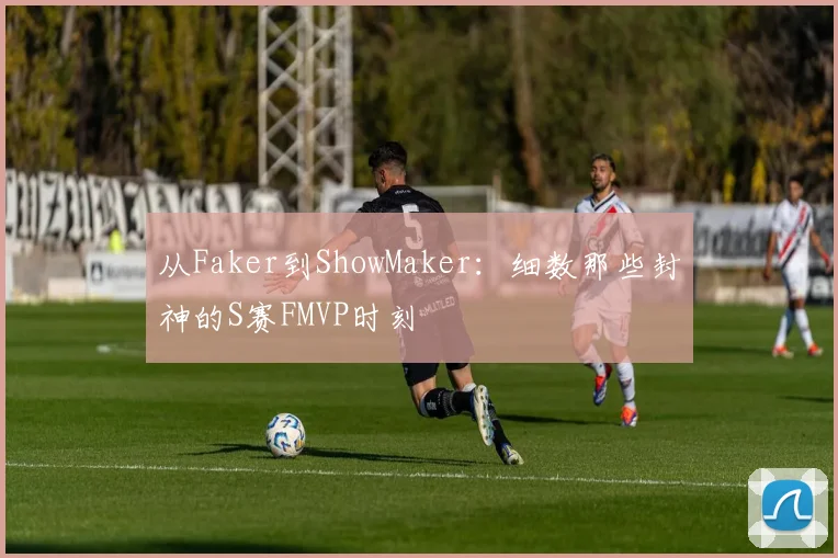 从Faker到ShowMaker:细数那些封神的S赛FMVP时刻