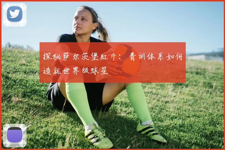 探秘萨尔茨堡红牛:青训体系如何造就世界级球星