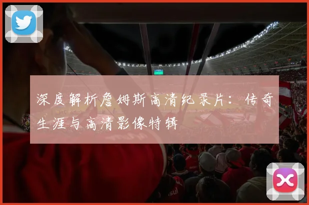 深度解析詹姆斯高清纪录片：传奇生涯与高清影像特辑