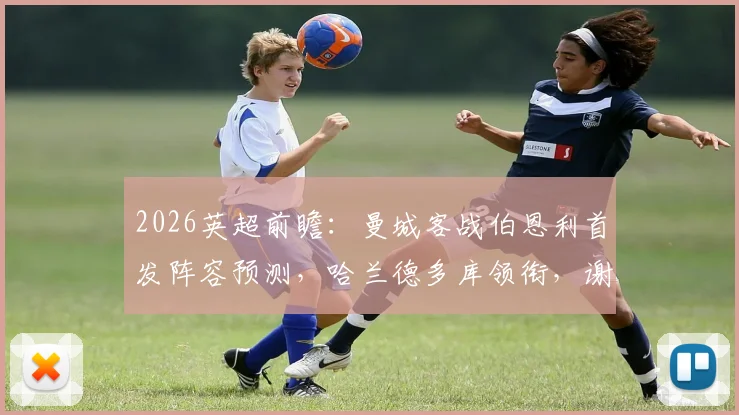 2026英超前瞻：曼城客战伯恩利首发阵容预测，哈兰德多库领衔，谢尔基角色与塞梅尼奥表现分析