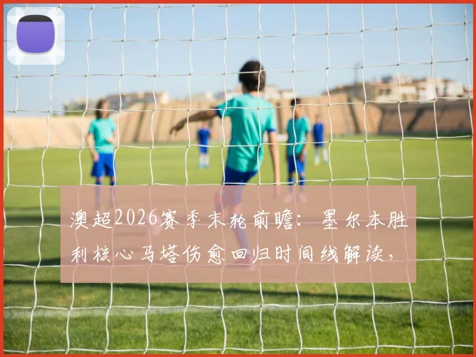 澳超2026赛季末轮前瞻：墨尔本胜利核心马塔伤愈回归时间线解读，附球队最终轮阵容预测