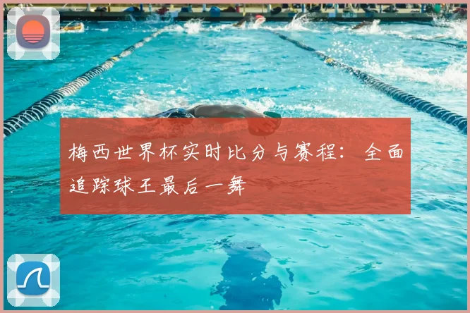 梅西世界杯实时比分与赛程：全面追踪球王最后一舞