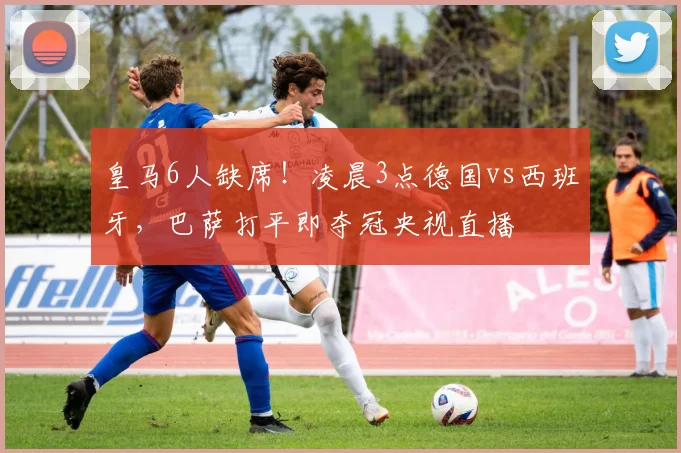 皇马6人缺席!凌晨3点德国vs西班牙,巴萨打平即夺冠央视直播