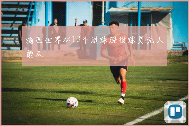 梅西世界杯13个进球现役球员无人能及
