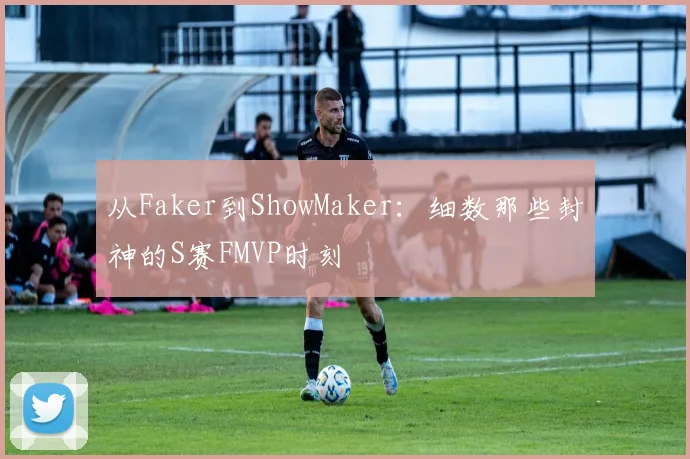 从Faker到ShowMaker:细数那些封神的S赛FMVP时刻