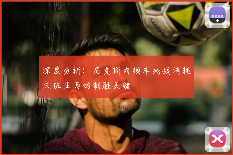 深度分析:尼克斯内线车轮战消耗文班亚马的制胜关键